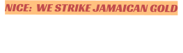 NICE:  WE STRIKE JAMAICAN GOLD